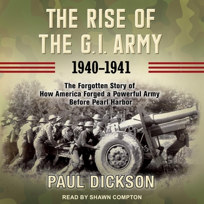 The Rise of the G.I. Army, 1940-1941: The Forgotten Story of How America Forged a Powerful Army Before Pearl Harbor - Dickson, Paul, and Compton, Shawn (Read by)