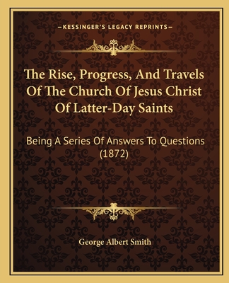 The Rise, Progress, And Travels Of The Church Of Jesus Christ Of Latter-Day Saints: Being A Series Of Answers To Questions (1872) - Smith, George Albert