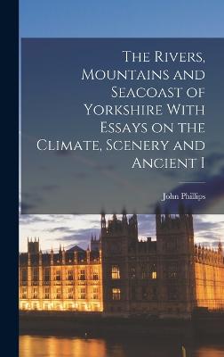 The Rivers, Mountains and Seacoast of Yorkshire With Essays on the Climate, Scenery and Ancient I - Phillips, John