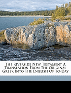 The Riverside New Testament a Translation from the Original Greek Into the English of To-Day