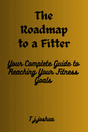 The Roadmap to a Fitter You: Your Complete Guide to Reaching Your Fitness Goals