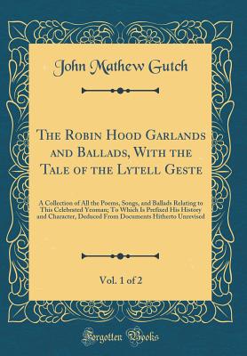 The Robin Hood Garlands and Ballads, with the Tale of the Lytell Geste, Vol. 1 of 2: A Collection of All the Poems, Songs, and Ballads Relating to This Celebrated Yeoman; To Which Is Prefixed His History and Character, Deduced from Documents Hitherto Unre - Gutch, John Mathew