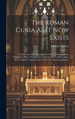 The Roman Curia As It Now Exists: An Account of Its Departments: Sacred Congregations, Tribunals, Offices; Competence of Each; Mode of Procedure; How to Hold Communication With: The Latest Legislation - Martin, Michael