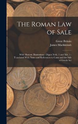 The Roman Law of Sale: With Modern Illustrations: Digest Xviii. 1 and Xix. 1: Translated With Notes and References to Cases and the Sale of Goods Act - Mackintosh, James, and Britain, Great