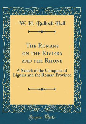 The Romans on the Riviera and the Rhone: A Sketch of the Conquest of Liguria and the Roman Province (Classic Reprint) - Hall, W H Bullock