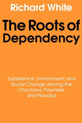 The Roots of Dependency: Subsistance, Environment, and Social Change Among the Choctaws, Pawnees, and Navajos - White, Richard