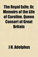 The Royal Exile; Or, Memoirs of the Life of Caroline, Queen Consort of Great Britain