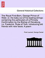 The Royal First-Born, George Prince of Wale: Or, the Baby Out of His Leading-Strings: Containing the Particulars of a Princely Confirmation by the Bishop of Osnaburg, i.e. Frederick, Duke of York: Introducing Old Friends with New Faces: A Poem
