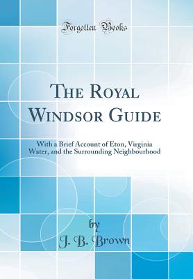 The Royal Windsor Guide: With a Brief Account of Eton, Virginia Water, and the Surrounding Neighbourhood (Classic Reprint) - Brown, J B