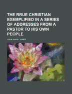 The Rrue Christian Exemplified in a Series of Addresses from a Pastor to His Own People