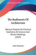 The Rudiments Of Architecture: Being A Treatise On Practical Geometry, On Grecian And Roman Moldings (1814)