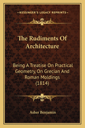 The Rudiments Of Architecture: Being A Treatise On Practical Geometry, On Grecian And Roman Mouldings ... Also, On The Origin Of Building, On The Five Orders Of Architecture