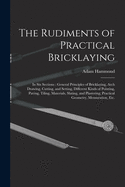The Rudiments of Practical Bricklaying: in Six Sections: General Principles of Bricklaying, Arch Drawing, Cutting, and Setting, Different Kinds of Pointing, Paving, Tiling, Materials, Slating, and Plastering, Practical Geometry, Mensuration, Etc.
