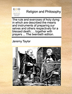 The Rule and Exercises of Holy Dying: In Which Are Described the Means and Instruments of Preparing Our Selves and Others Respectively for a Blessed Death; ... Together with Prayers ... the Twentieth Edition.