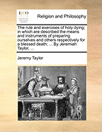 The Rule and Exercises of Holy Dying: in Which Are Described the Means and Instruments of Preparing Ourselves and Others Respectively for a Blessed Death, and the Remedies Against the Evils and Temptations Proper to the State of Sickness, Together With Pr