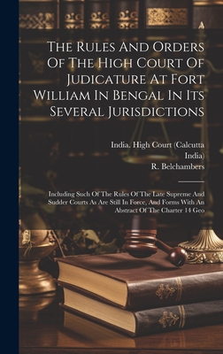 The Rules And Orders Of The High Court Of Judicature At Fort William In Bengal In Its Several Jurisdictions: Including Such Of The Rules Of The Late Supreme And Sudder Courts As Are Still In Force, And Forms With An Abstract Of The Charter 14 Geo - India High Court (Calcutta (Creator), and India), and Belchambers, R