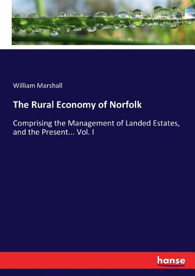 The Rural Economy of Norfolk: Comprising the Management of Landed Estates, and the Present... Vol. I - Marshall, William