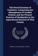 The Rural Economy of Yorkshire. Comprising the Management of Landed Estates, and the Present Practice of Husbandry in the Agricultural Districts of That County