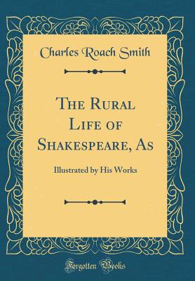 The Rural Life of Shakespeare, as: Illustrated by His Works (Classic Reprint) - Smith, Charles Roach