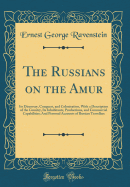 The Russians on the Amur: Its Discovery, Conquest, and Colonisation, with a Description of the Country, Its Inhabitants, Productions, and Commercial Capabilities; And Personal Accounts of Russian Travellers (Classic Reprint)