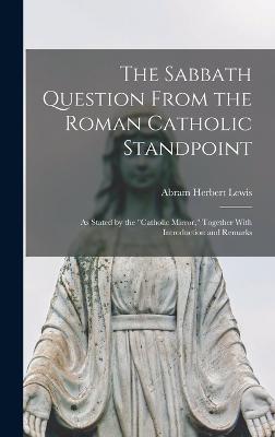 The Sabbath Question From the Roman Catholic Standpoint: As Stated by the "Catholic Mirror," Together With Introduction and Remarks - Lewis, Abram Herbert