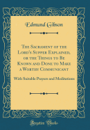 The Sacrament of the Lord's Supper Explained, or the Things to Be Known and Done to Make a Worthy Communicant: With Suitable Prayers and Meditations (Classic Reprint)