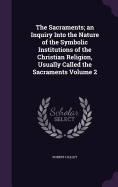 The Sacraments; an Inquiry Into the Nature of the Symbolic Institutions of the Christian Religion, Usually Called the Sacraments Volume 2