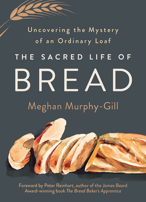 The Sacred Life of Bread: Uncovering the Mystery of an Ordinary Loaf - Murphy-Gill, Meghan, and Reinhart, Peter (Foreword by)