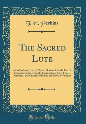 The Sacred Lute: A Collection of Sacred Music, Designed for the Use of Congregations Generally, Consisting of New Tunes, Anthems, and Chants for Public and Private Worship (Classic Reprint) - Perkins, T E