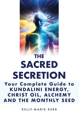 The Sacred Secretion, Your Complete Guide to Kundalini Energy, Christ Oil, Alchemy and the Monthly Seed - Kerr, Kelly-Marie