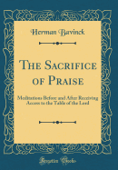 The Sacrifice of Praise: Meditations Before and After Receiving Access to the Table of the Lord (Classic Reprint)