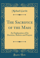 The Sacrifice of the Mass: An Explanation of Its Doctrine, Rubrics and Prayers (Classic Reprint)