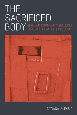 The Sacrificed Body: Balkan Community Building and the Fear of Freedom - Aleksic, Tatjana