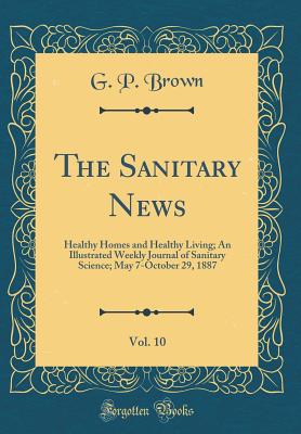 The Sanitary News, Vol. 10: Healthy Homes and Healthy Living; An Illustrated Weekly Journal of Sanitary Science; May 7-October 29, 1887 (Classic Reprint) - Brown, G P