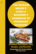 The Sausage Maker's Guide: A Beginner's Handbook to Homemade Sausages: Essential Techniques, Easy Recipes, and Flavorful Sausages for Every Meal