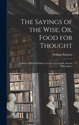 The Sayings of the Wise; Or, Food for Thought: A Book of Moral Wisdom, Gathered From the Ancient Philosophers - Baldwin, William