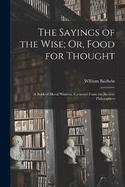 The Sayings of the Wise; Or, Food for Thought: A Book of Moral Wisdom, Gathered From the Ancient Philosophers