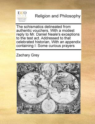 The schismatics delineated from authentic vouchers. With a modest reply to Mr. Daniel Neale's exceptions to the test act. Addressed to that celebrated historian, With an appendix containing I: Some curious prayers - Grey, Zachary