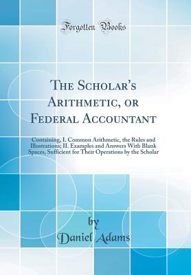 The Scholar's Arithmetic, or Federal Accountant: Containing, I. Common Arithmetic, the Rules and Illustrations; II. Examples and Answers with Blank Spaces, Sufficient for Their Operations by the Scholar (Classic Reprint) - Adams, Daniel