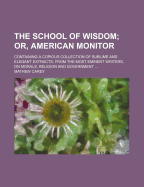 The School of Wisdom; Or, American Monitor: Containing a Copious Collection of Sublime and Elegant Extracts, from the Most Eminent Writers, on Morals, Religion and Government