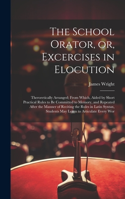 The School Orator, or, Excercises in Elocution: Theroretically Arranged; From Which, Aided by Short Practical Rules to be Committed to Memory, and Repeated After the Manner of Reciting the Rules in Latin Syntax, Students may Learn to Articulate Every Wor - Wright, James