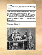 The Schoolmasters Assistant: Being a Compendium of Arithmetic, Both Practical and Theoretical. in Five Parts. ... to Which Is Prefixed, an Essay on the Education of Youth; ... by Thomas Dilworth, ...