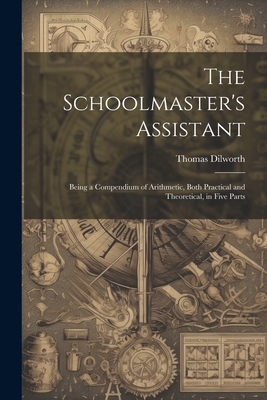 The Schoolmaster's Assistant: Being a Compendium of Arithmetic, Both Practical and Theoretical, in Five Parts - Dilworth, Thomas