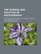 The Science and Practice of Photography: An Elementary Textbook on the Scientific Theory and a Laboratory Manual