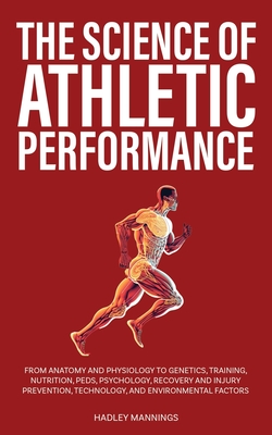 The Science of Athletic Performance: From Anatomy and Physiology to Genetics, Training, Nutrition, PEDs, Psychology, Recovery and Injury Prevention, Technology, and Environmental Factors - Mannings, Hadley