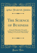 The Science of Business: Being the Philosophy of Successful Human Activity Functioning in Business Building or Constructive Salesmanship (Classic Reprint)