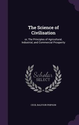 The Science of Civilisation: or, The Principles of Agricultural, Industrial, and Commercial Prosperity - Phipson, Cecil Balfour