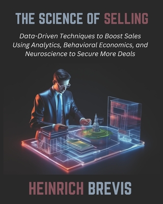 The Science of Selling: Data-Driven Techniques to Boost Sales Using Analytics, Behavioral Economics, and Neuroscience to Secure More Deals - Brevis, Heinrich