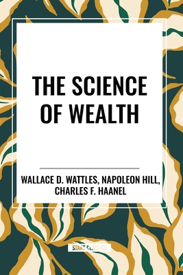 The Science of Wealth - Wattles, Wallace D, and Haanel, Charles F, and Hill, Napoleon