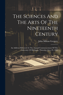 The Sciences And The Arts Of The Nineteenth Century: An Address Delivered At The Annual Commencement Of The University Of Michigan, Thursday, June 29, 1882